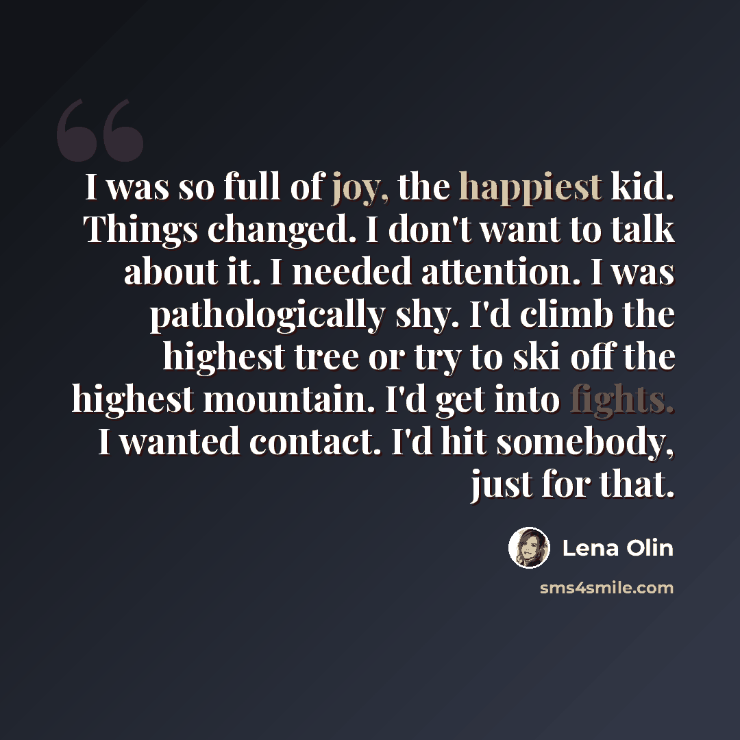 “I was so full of joy, the happiest kid. Things changed. I don't want to talk about it. I needed attention. I was pathologically shy. I'd climb the highest tree or try to ski off the highest mountain. I'd get into fights. I wanted contact. I'd hit somebody, just for that.” quote by Lena Olin