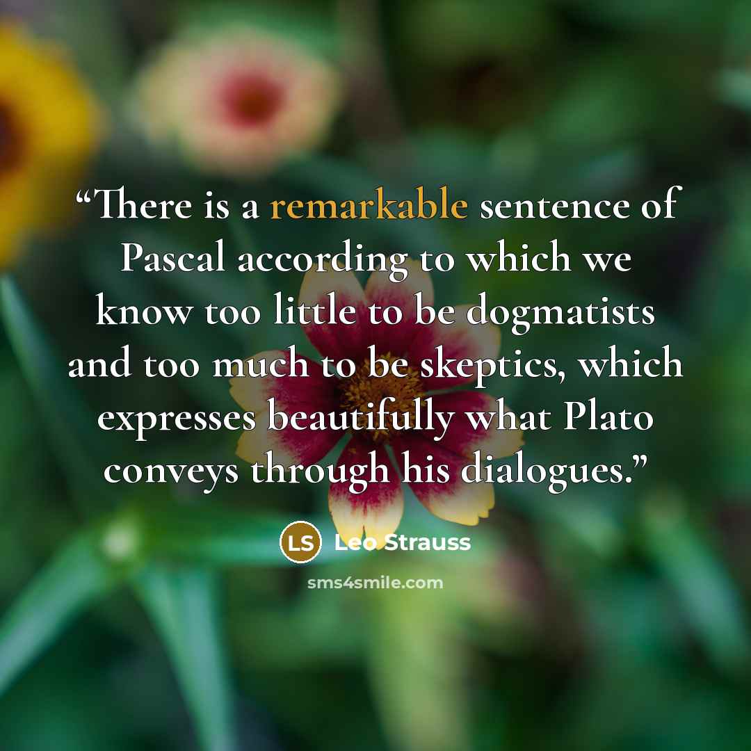 “There is a remarkable sentence of Pascal according to which we know too little to be dogmatists and too much to be skeptics, which expresses beautifully what Plato conveys through his dialogues.” quote by Leo Strauss