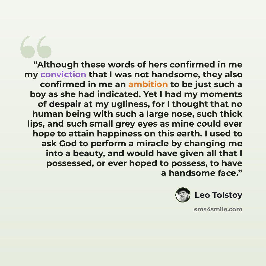 “Although these words of hers confirmed in me my conviction that I was not handsome, they also confirmed in me an ambition to be just such a boy as she had indicated. Yet I had my moments of despair at my ugliness, for I thought that no human being with such a large nose, such thick lips, and such…” quote by Leo Tolstoy