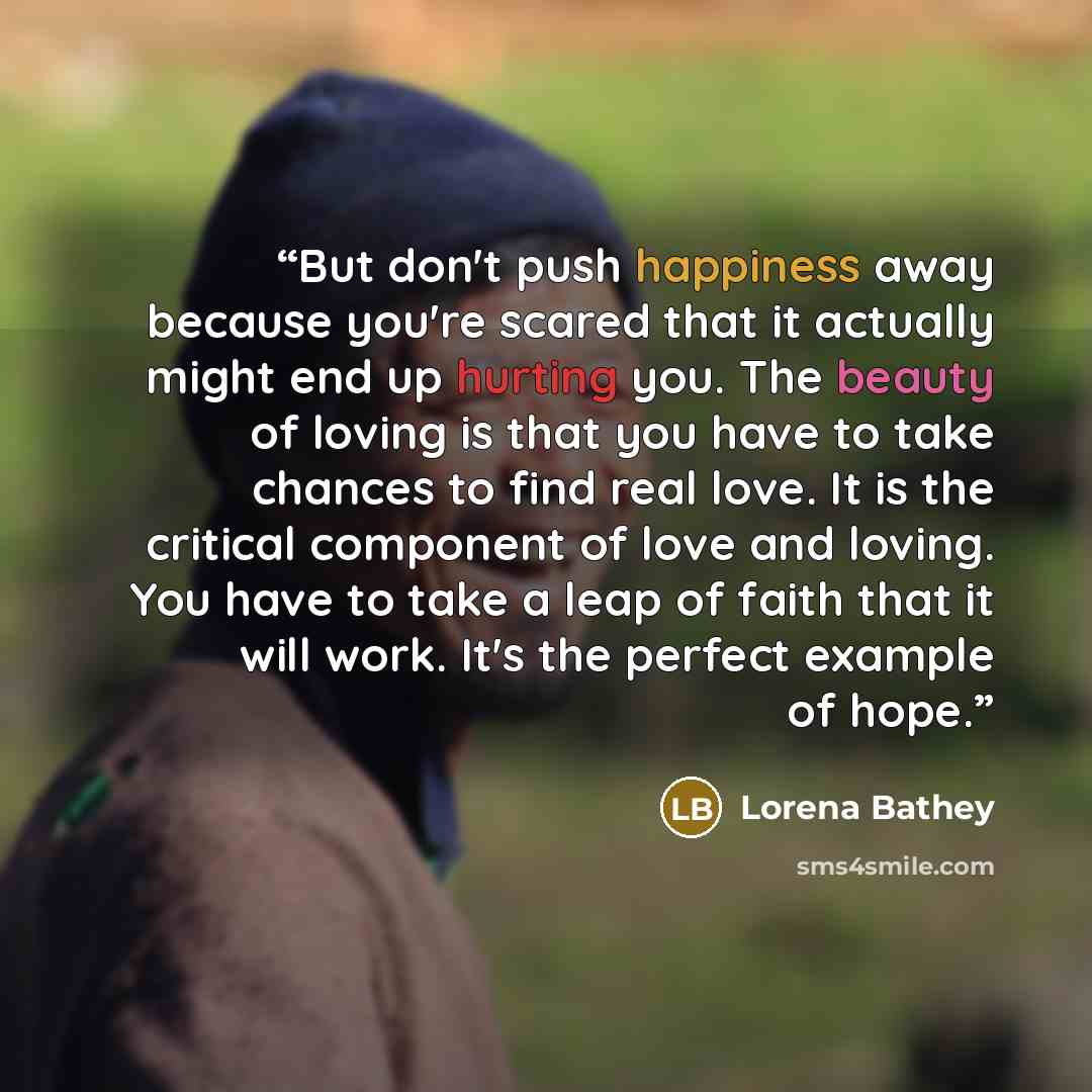 “But don't push happiness away because you're scared that it actually might end up hurting you. The beauty of loving is that you have to take chances to find real love. It is the critical component of love and loving. You have to take a leap of faith that it will work. It's the perfect example of…” quote by Lorena Bathey