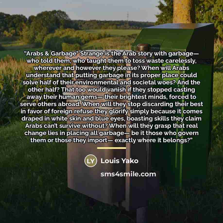“Arabs & Garbage" Strange is the Arab story with garbage— who told them, who taught them to toss waste carelessly, wherever and however they please? When will Arabs understand that putting garbage in its proper place could solve half of their environmental and societal woes? And the other half?…” quote by Louis Yako