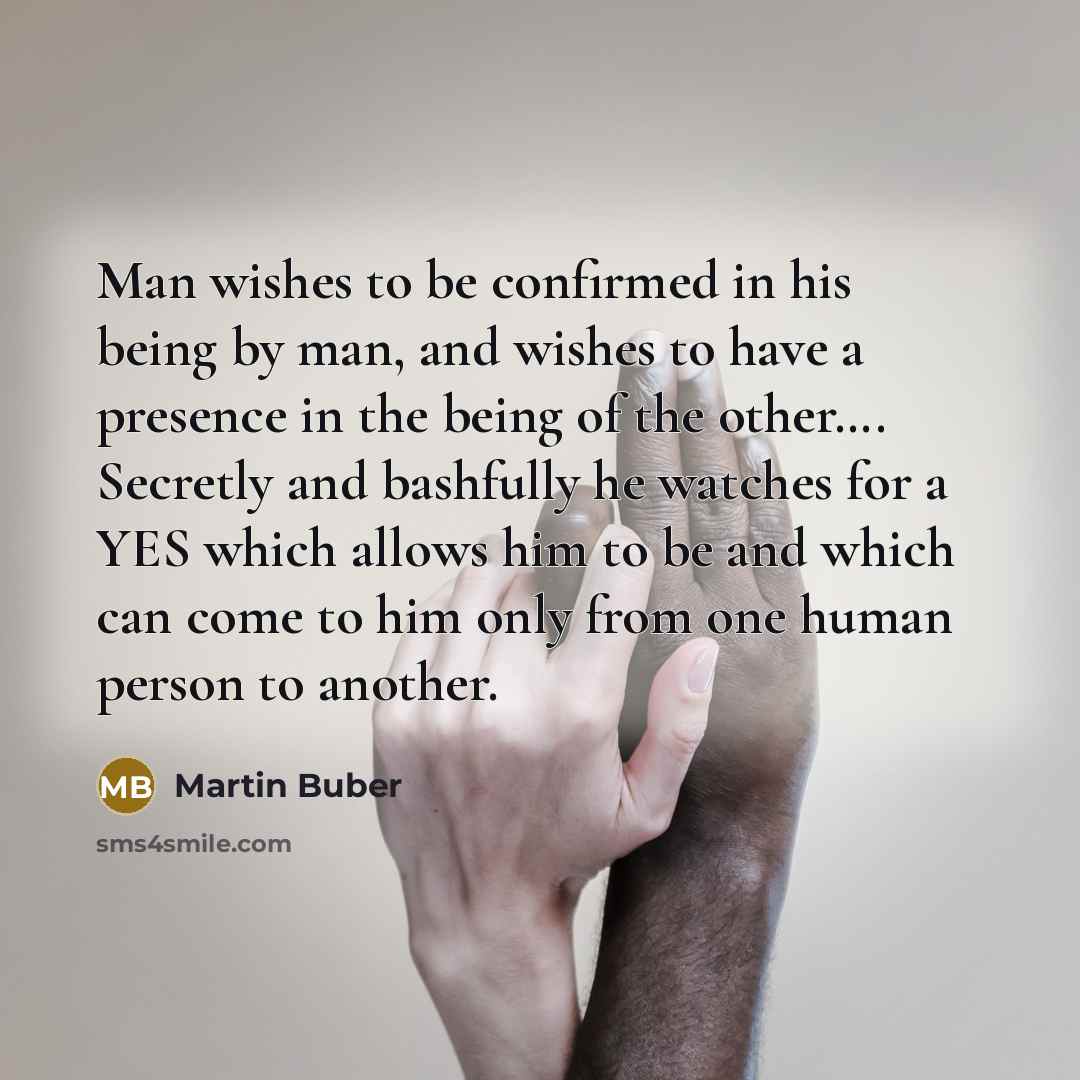 “Man wishes to be confirmed in his being by man, and wishes to have a presence in the being of the other…. Secretly and bashfully he watches for a YES which allows him to be and which can come to him only from one human person to another.” quote by Martin Buber