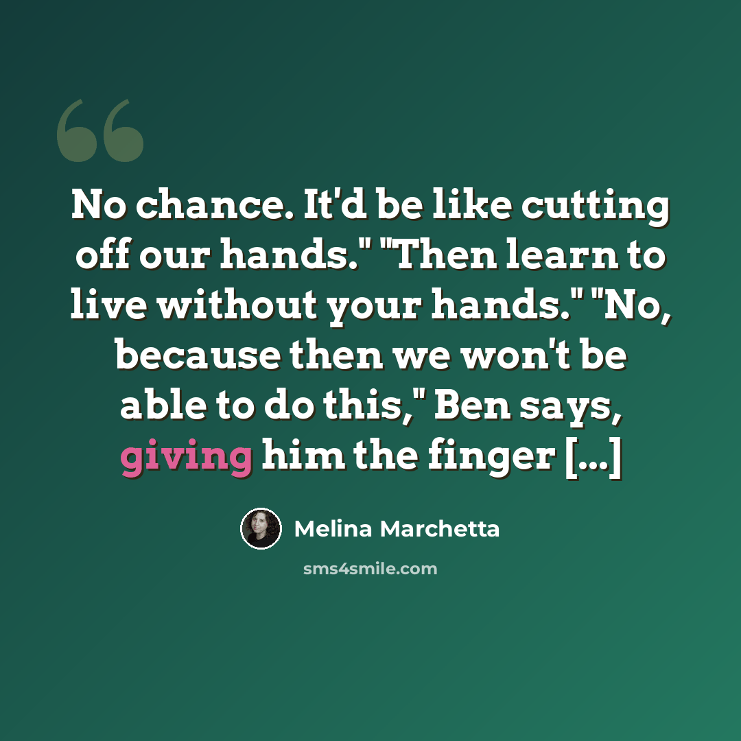 “No chance. It'd be like cutting off our hands." "Then learn to live without your hands." "No, because then we won't be able to do this," Ben says, giving him the finger [...]” quote by Melina Marchetta