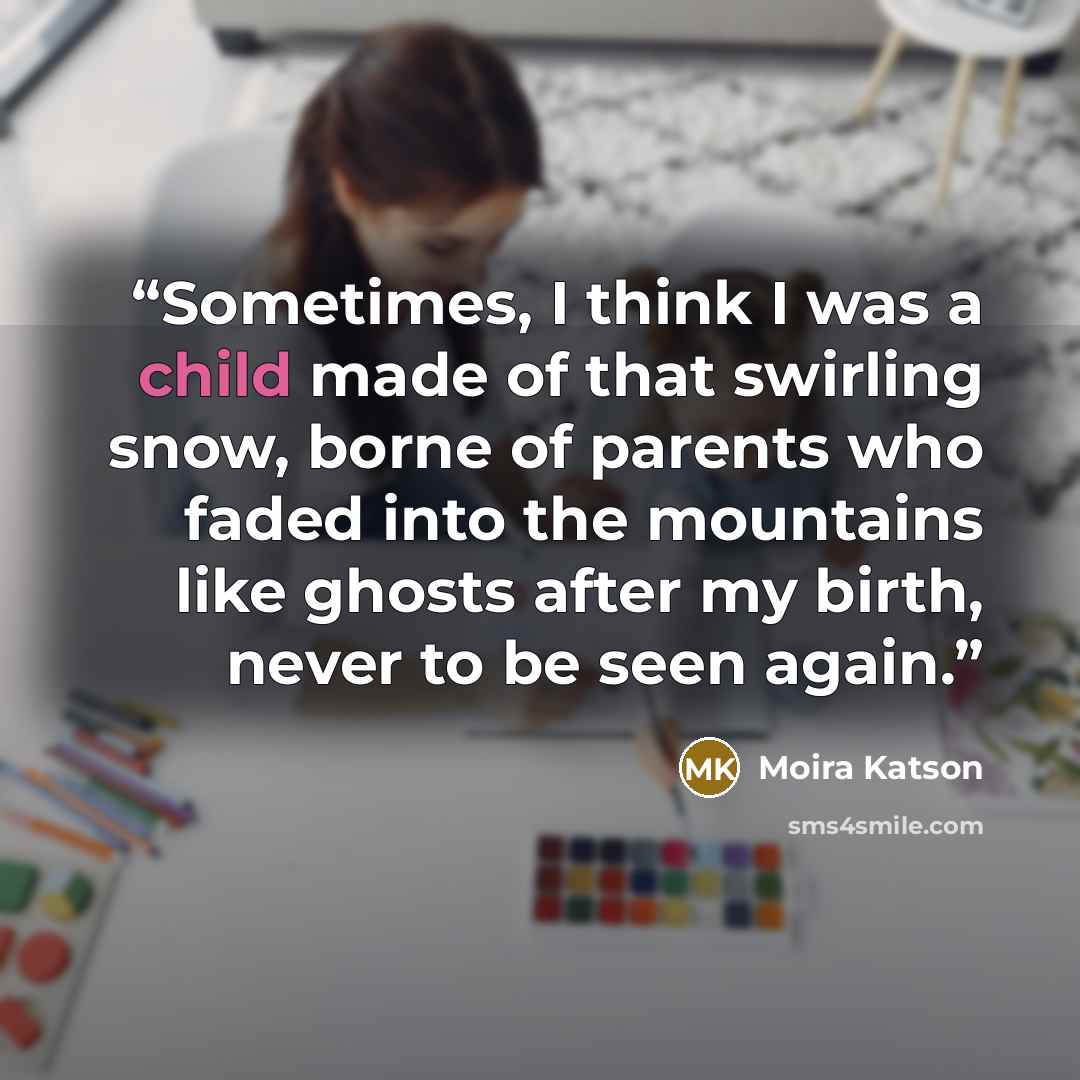 “Sometimes, I think I was a child made of that swirling snow, borne of parents who faded into the mountains like ghosts after my birth, never to be seen again.” quote by Moira Katson
