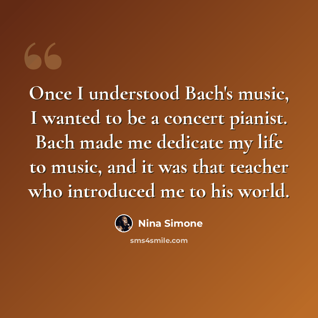 “Once I understood Bach's music, I wanted to be a concert pianist. Bach made me dedicate my life to music, and it was that teacher who introduced me to his world.” quote by Nina Simone