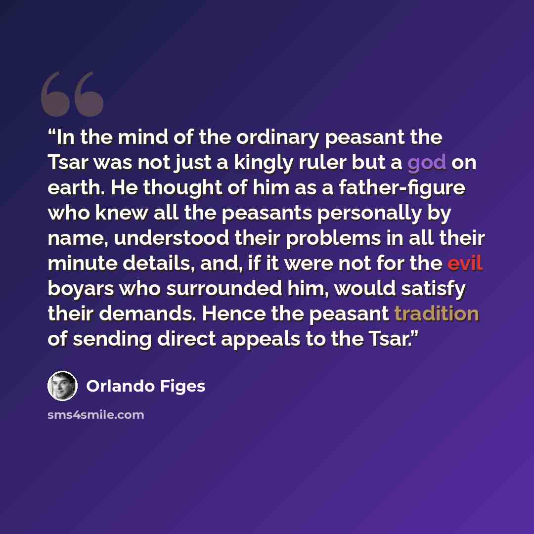 “In the mind of the ordinary peasant the Tsar was not just a kingly ruler but a god on earth. He thought of him as a father-figure who knew all the peasants personally by name, understood their problems in all their minute details, and, if it were not for the evil boyars who surrounded him, would…” quote by Orlando Figes