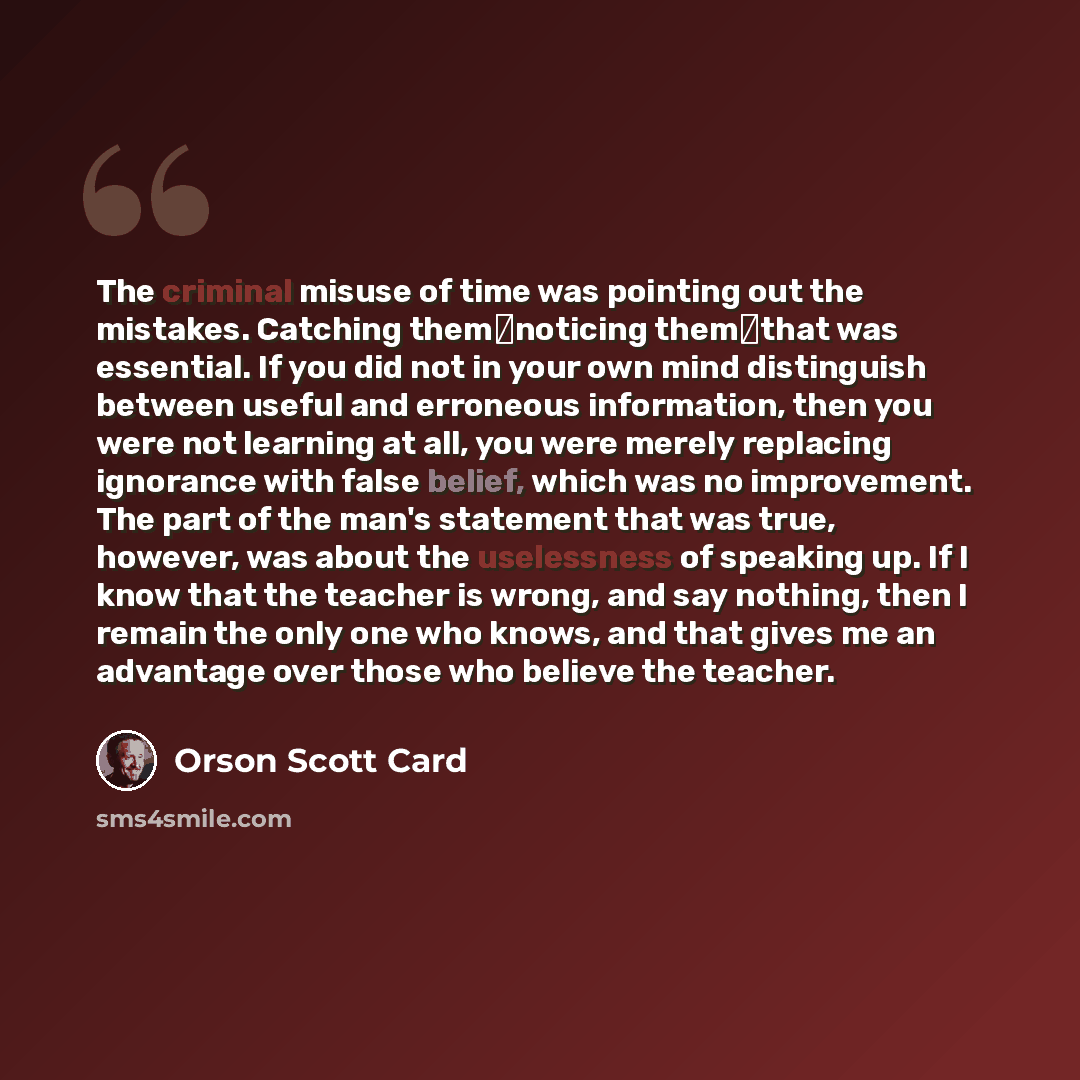 “The criminal misuse of time was pointing out the mistakes. Catching them―noticing them―that was essential. If you did not in your own mind distinguish between useful and erroneous information, then you were not learning at all, you were merely replacing ignorance with false belief, which was no…” quote by Orson Scott Card