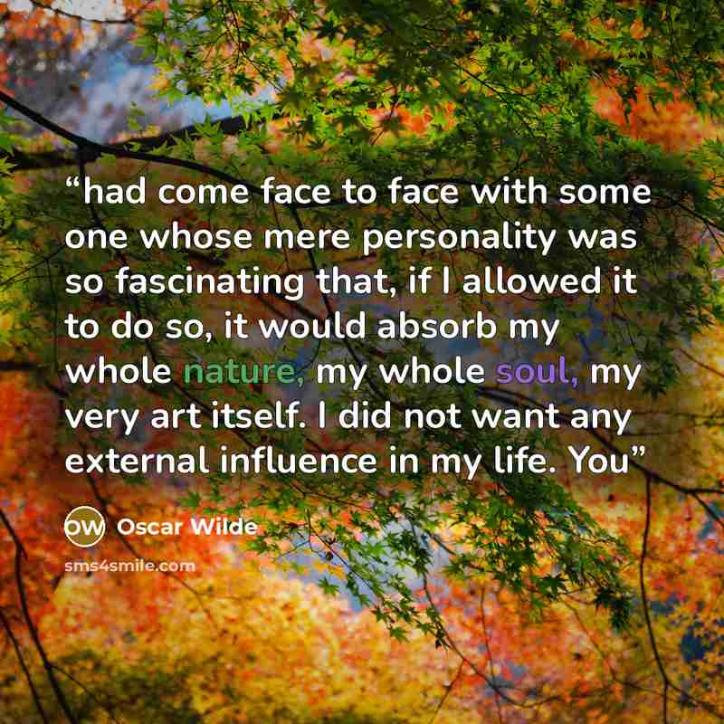 “had come face to face with some one whose mere personality was so fascinating that, if I allowed it to do so, it would absorb my whole nature, my whole soul, my very art itself. I did not want any external influence in my life. You” quote by Oscar Wilde