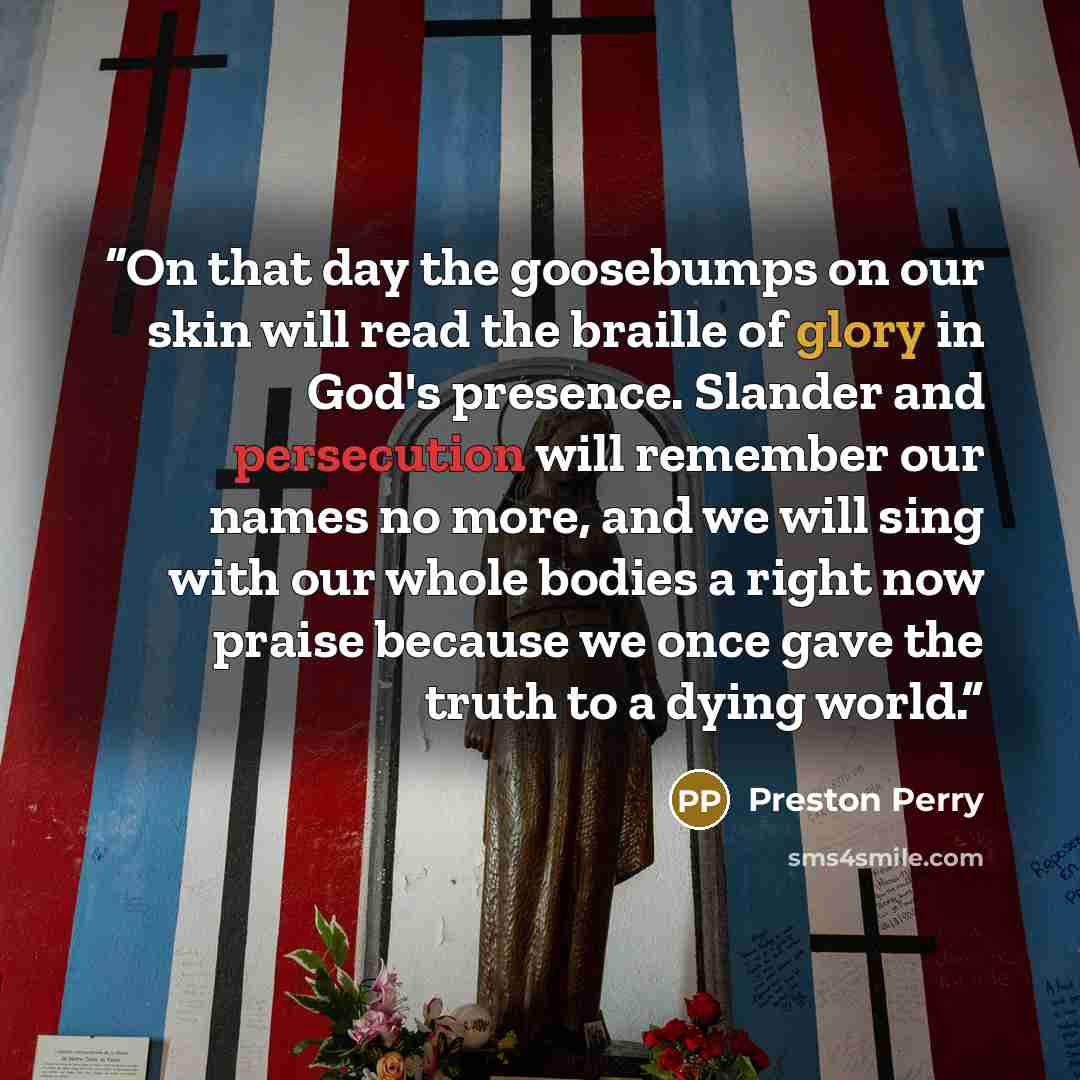 “On that day the goosebumps on our skin will read the braille of glory in God's presence. Slander and persecution will remember our names no more, and we will sing with our whole bodies a right now praise because we once gave the truth to a dying world.” quote by Preston Perry