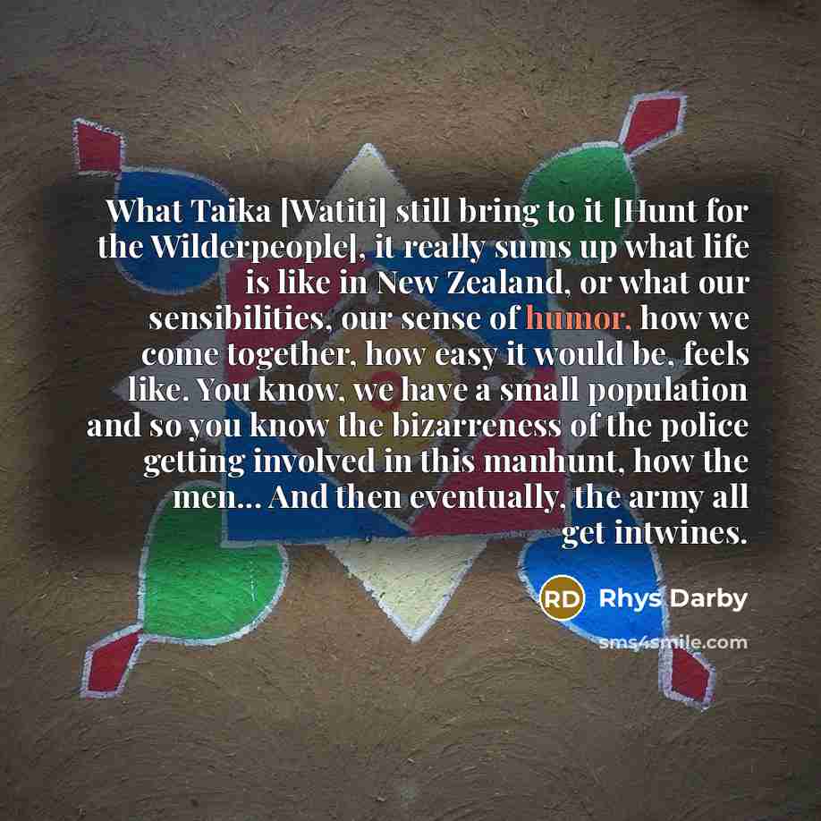 “What Taika [Watiti] still bring to it [Hunt for the Wilderpeople], it really sums up what life is like in New Zealand, or what our sensibilities, our sense of humor, how we come together, how easy it would be, feels like. You know, we have a small population and so you know the bizarreness of the…” quote by Rhys Darby