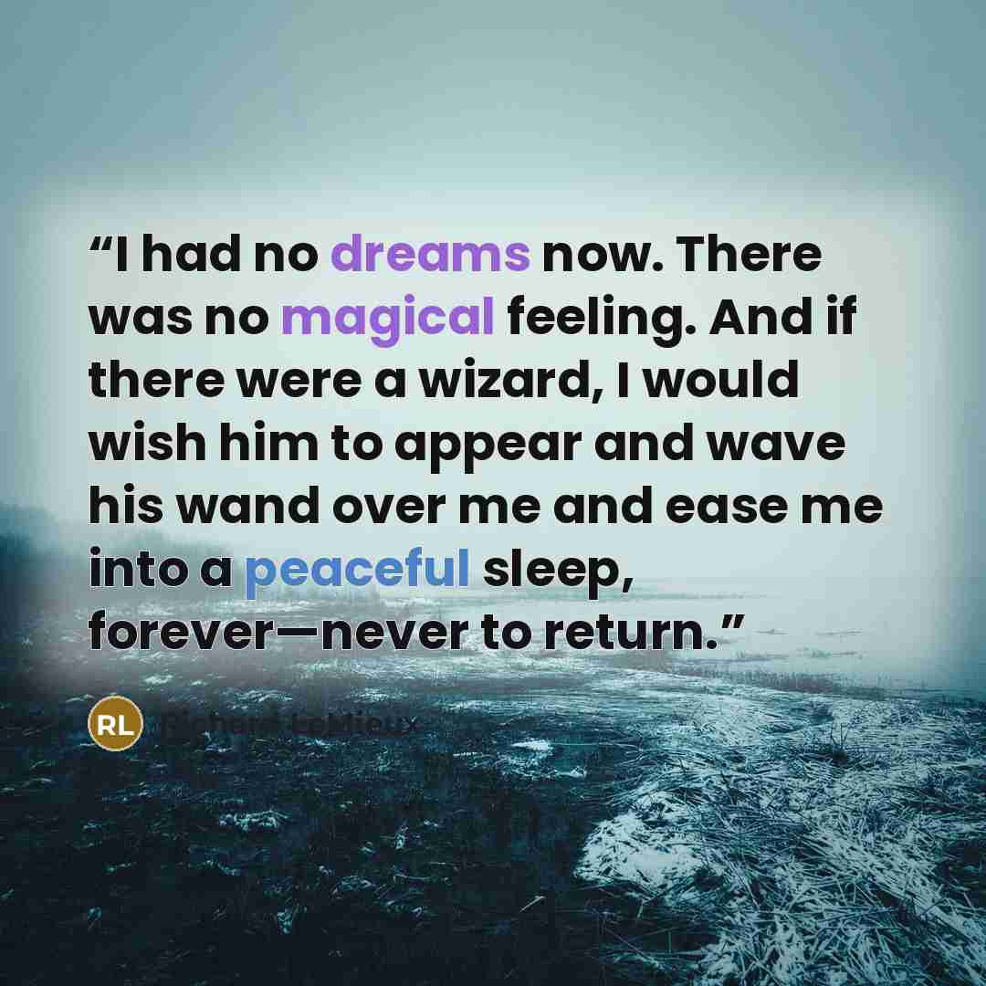 “I had no dreams now. There was no magical feeling. And if there were a wizard, I would wish him to appear and wave his wand over me and ease me into a peaceful sleep, forever—never to return.” quote by Richard LeMieux