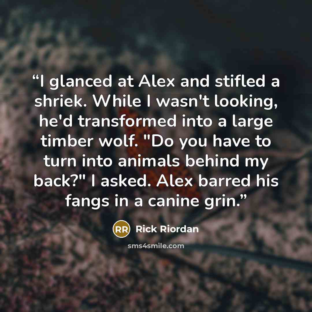 “I glanced at Alex and stifled a shriek. While I wasn't looking, he'd transformed into a large timber wolf. "Do you have to turn into animals behind my back?" I asked. Alex barred his fangs in a canine grin.” quote by Rick Riordan
