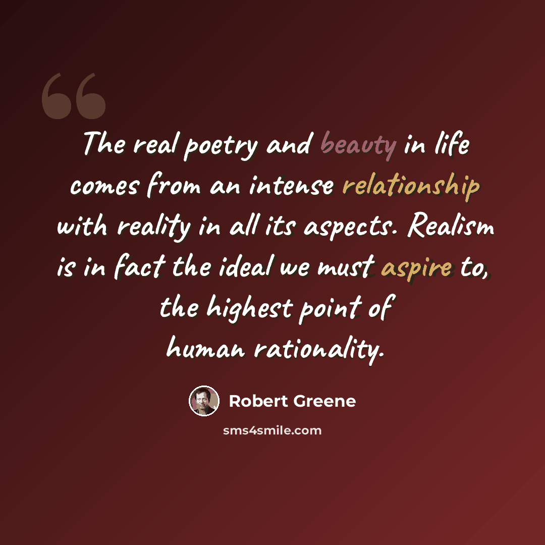 “The real poetry and beauty in life comes from an intense relationship with reality in all its aspects. Realism is in fact the ideal we must aspire to, the highest point of human rationality.” quote by Robert Greene