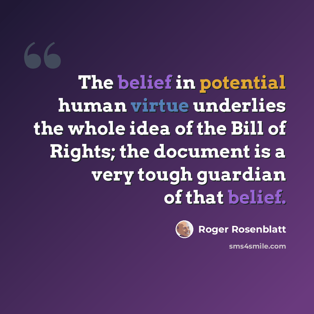 “The belief in potential human virtue underlies the whole idea of the Bill of Rights; the document is a very tough guardian of that belief.” quote by Roger Rosenblatt