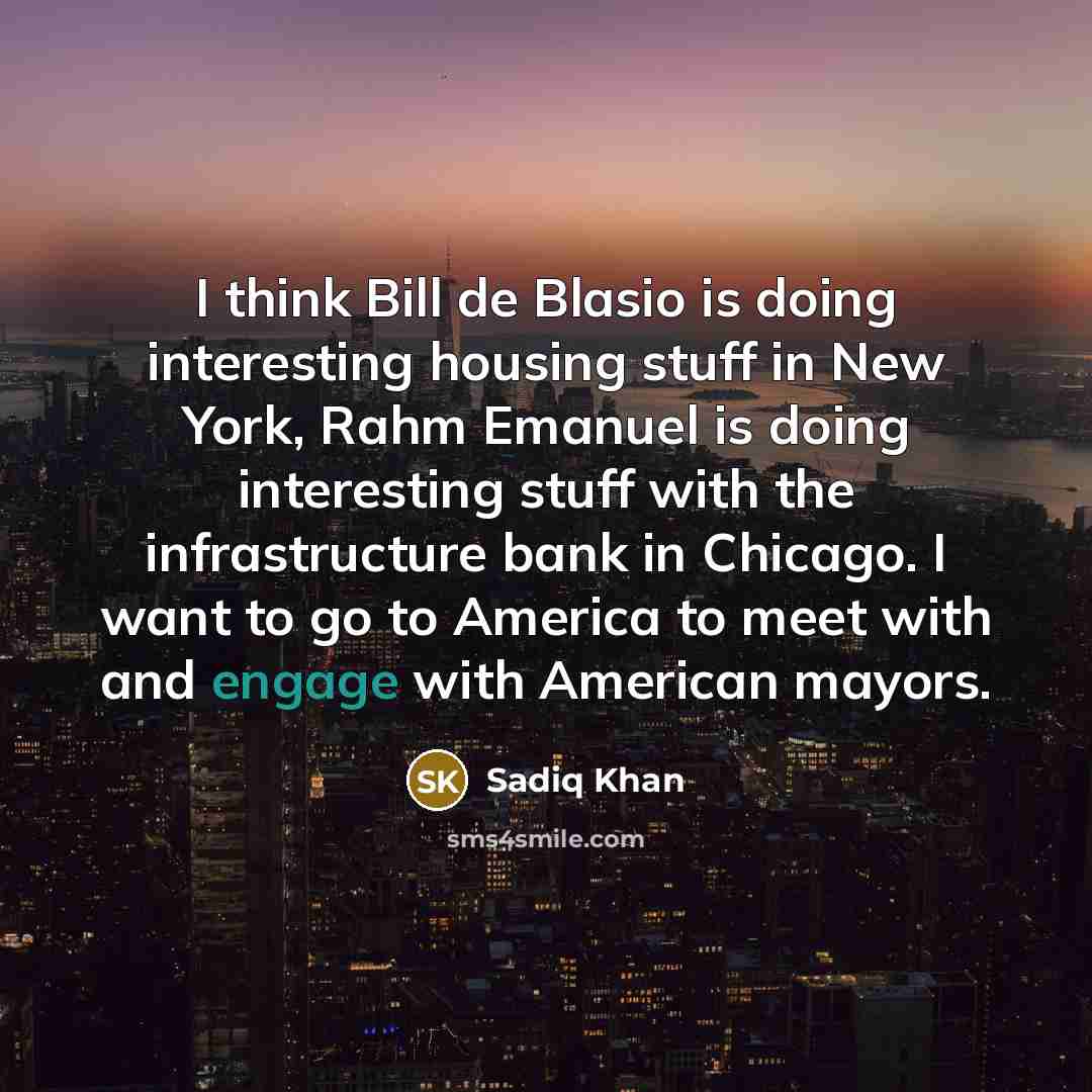 “I think Bill de Blasio is doing interesting housing stuff in New York, Rahm Emanuel is doing interesting stuff with the infrastructure bank in Chicago. I want to go to America to meet with and engage with American mayors.” quote by Sadiq Khan