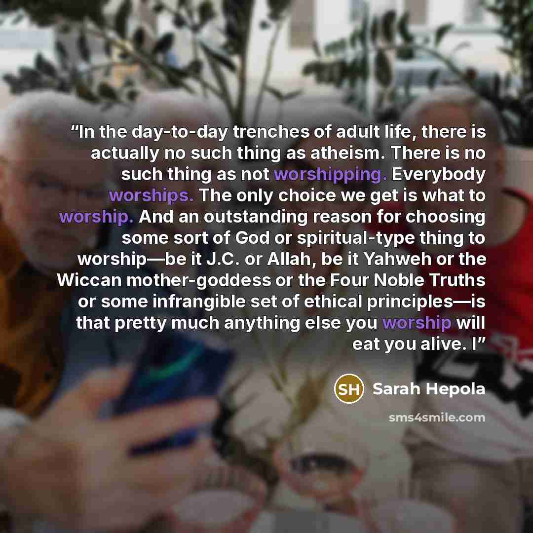 “In the day-to-day trenches of adult life, there is actually no such thing as atheism. There is no such thing as not worshipping. Everybody worships. The only choice we get is what to worship. And an outstanding reason for choosing some sort of God or spiritual-type thing to worship—be it J.C. or…” quote by Sarah Hepola