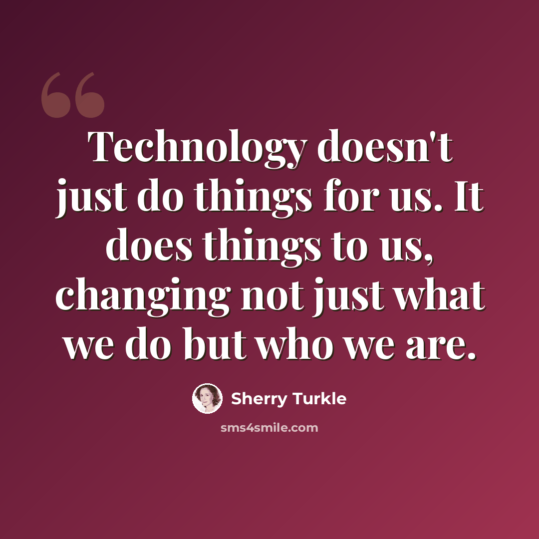 “Technology doesn't just do things for us. It does things to us, changing not just what we do but who we are.” quote by Sherry Turkle