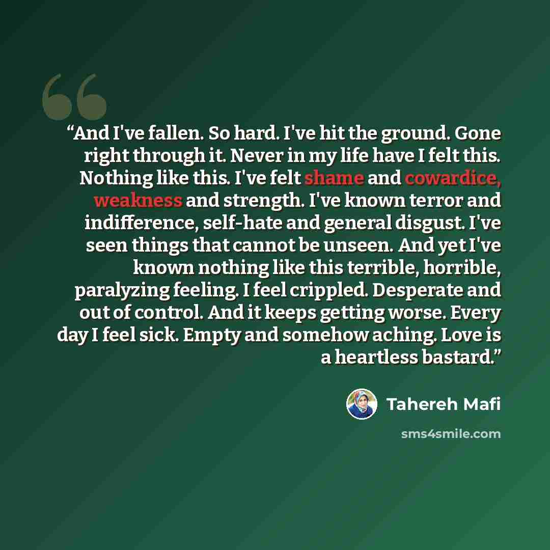 “And I've fallen. So hard. I've hit the ground. Gone right through it. Never in my life have I felt this. Nothing like this. I've felt shame and cowardice, weakness and strength. I've known terror and indifference, self-hate and general disgust. I've seen things that cannot be unseen. And yet I've…” quote by Tahereh Mafi
