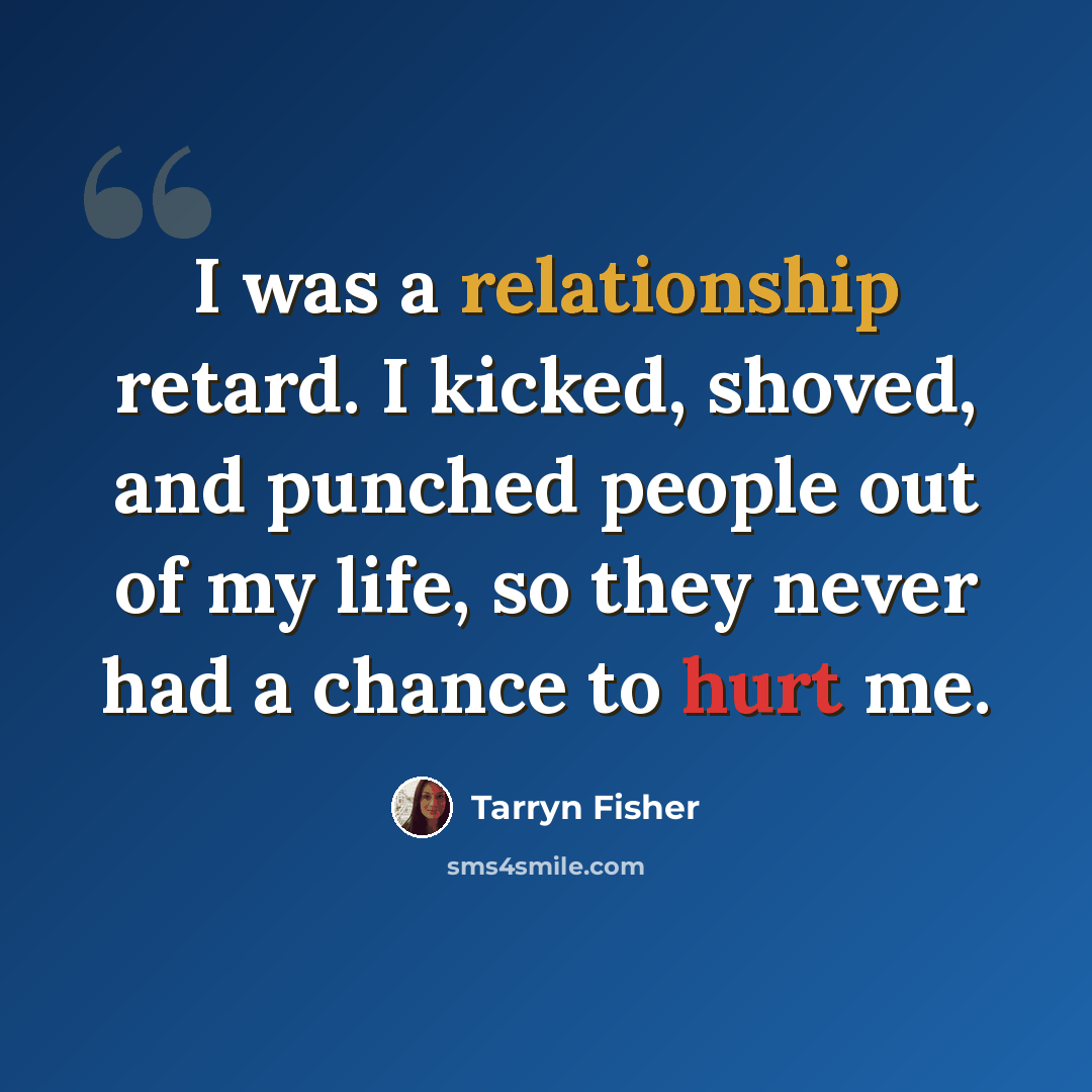 “I was a relationship retard. I kicked, shoved, and punched people out of my life, so they never had a chance to hurt me.” quote by Tarryn Fisher