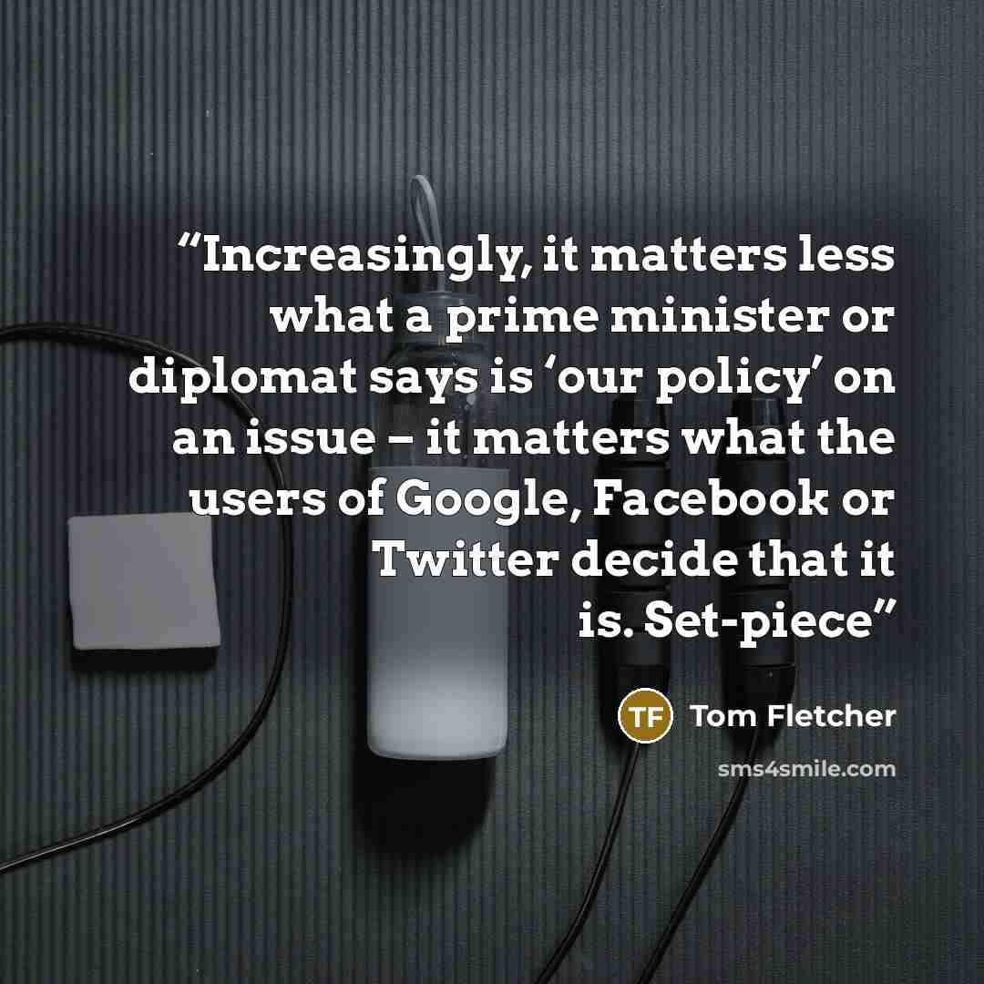 “Increasingly, it matters less what a prime minister or diplomat says is ‘our policy’ on an issue – it matters what the users of Google, Facebook or Twitter decide that it is. Set-piece” quote by Tom Fletcher