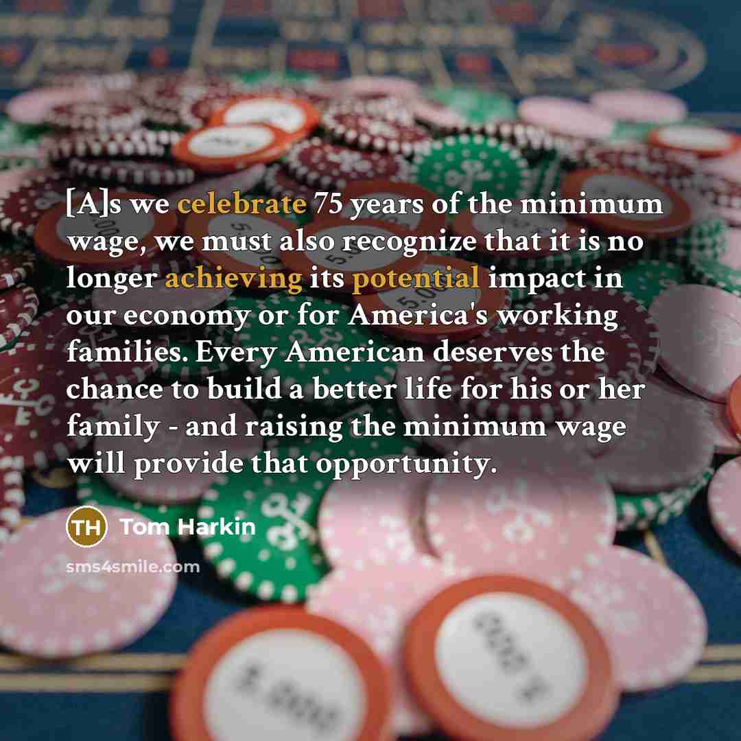 “[A]s we celebrate 75 years of the minimum wage, we must also recognize that it is no longer achieving its potential impact in our economy or for America's working families. Every American deserves the chance to build a better life for his or her family - and raising the minimum wage will provide…” quote by Tom Harkin