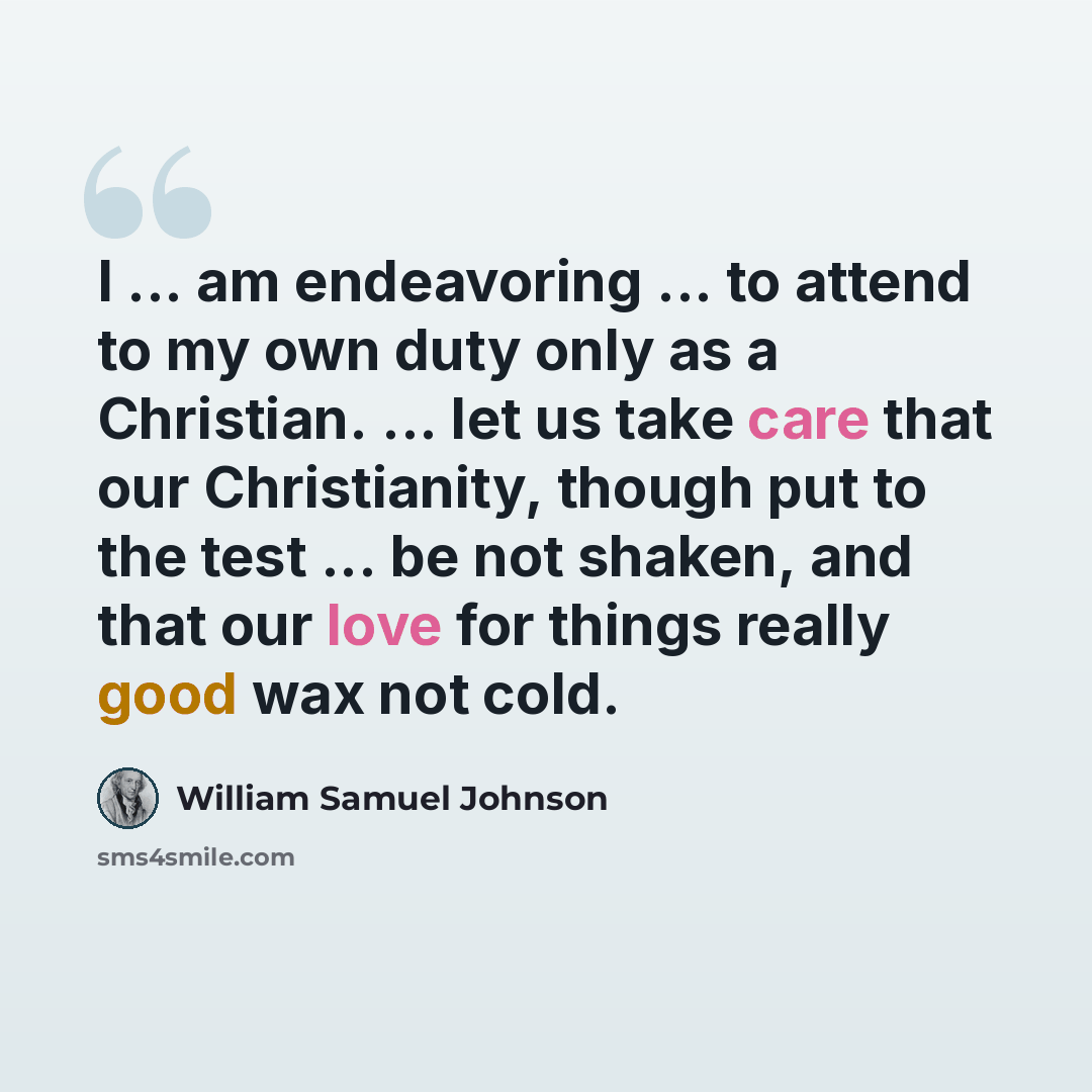 “I ... am endeavoring ... to attend to my own duty only as a Christian. ... let us take care that our Christianity, though put to the test ... be not shaken, and that our love for things really good wax not cold.” quote by William Samuel Johnson