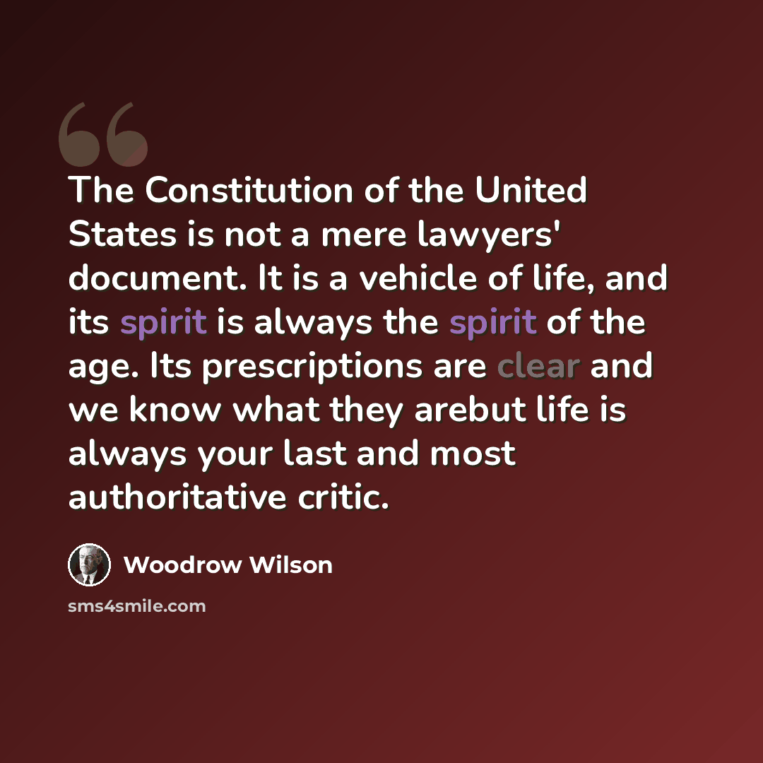 “The Constitution of the United States is not a mere lawyers' document. It is a vehicle of life, and its spirit is always the spirit of the age. Its prescriptions are clear and we know what they arebut life is always your last and most authoritative critic.” quote by Woodrow Wilson