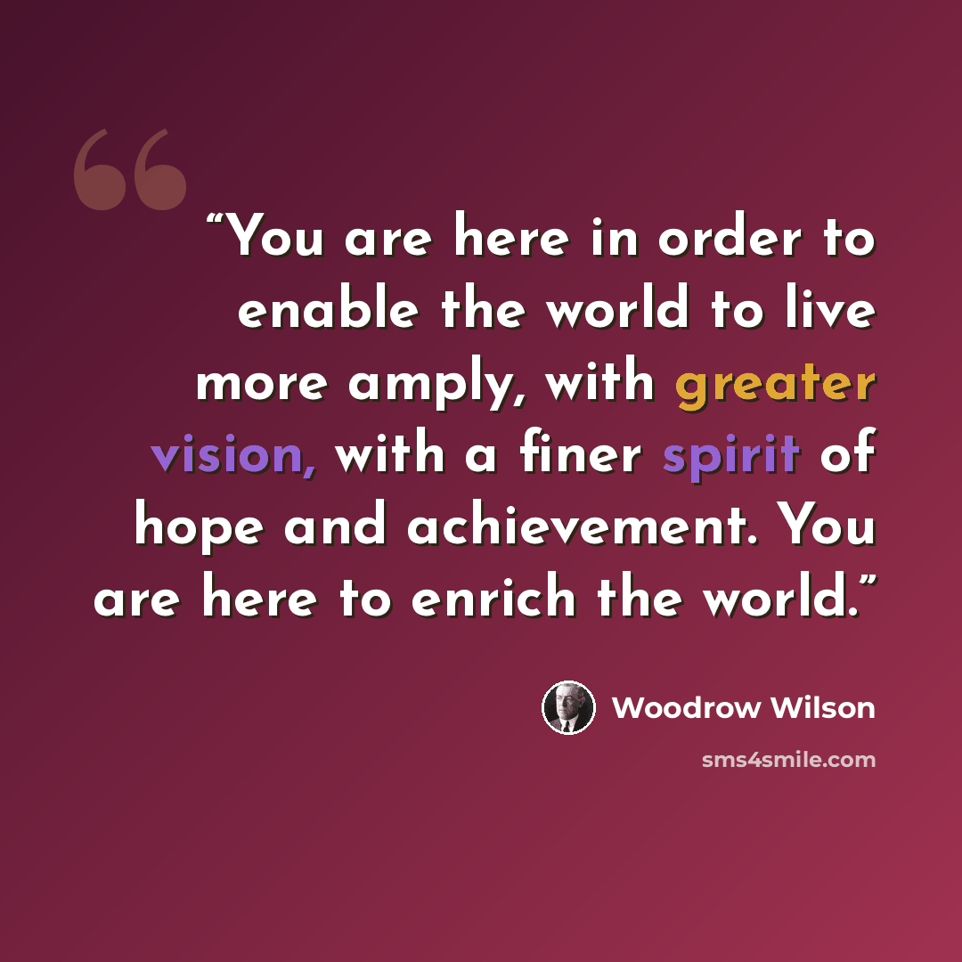 “You are here in order to enable the world to live more amply, with greater vision, with a finer spirit of hope and achievement. You are here to enrich the world.” quote by Woodrow Wilson
