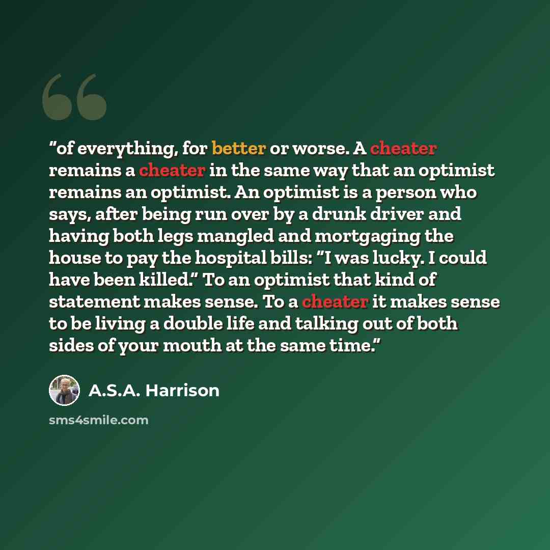 “of everything, for better or worse. A cheater remains a cheater in the same way that an optimist remains an optimist. An optimist is a person who says, after being run over by a drunk driver and having both legs mangled and mortgaging the house to pay the hospital bills: “I was lucky. I could have…” quote by A.S.A. Harrison