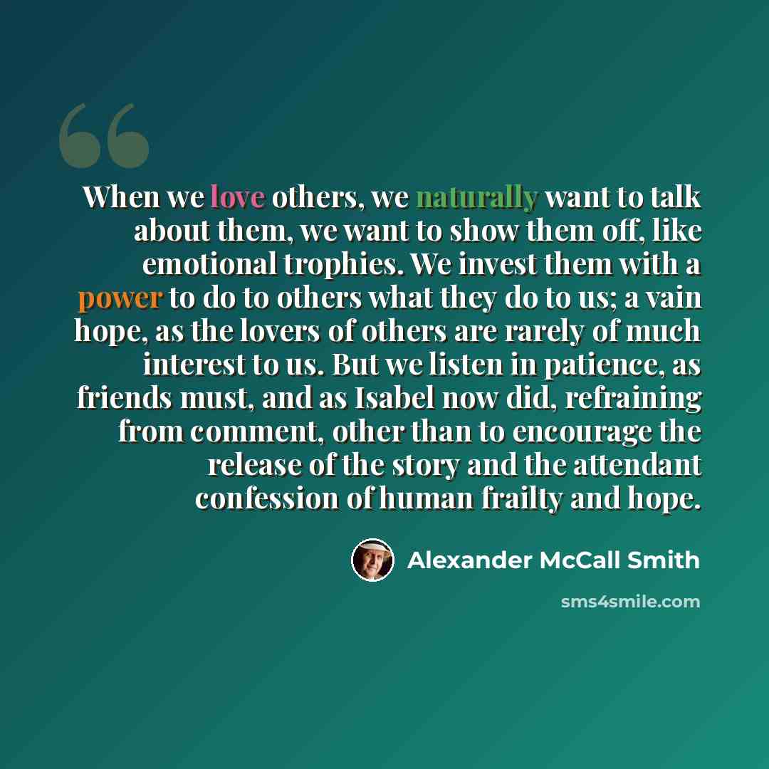 “When we love others, we naturally want to talk about them, we want to show them off, like emotional trophies. We invest them with a power to do to others what they do to us; a vain hope, as the lovers of others are rarely of much interest to us. But we listen in patience, as friends must, and as…” quote by Alexander McCall Smith