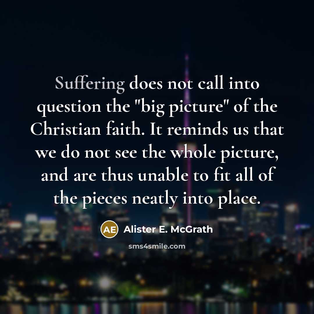 “Suffering does not call into question the "big picture" of the Christian faith. It reminds us that we do not see the whole picture, and are thus unable to fit all of the pieces neatly into place.” quote by Alister E. McGrath