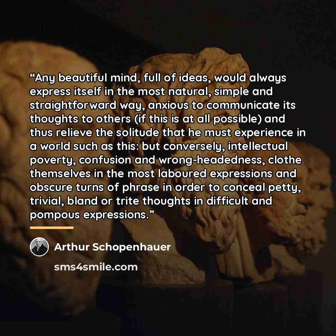 “Any beautiful mind, full of ideas, would always express itself in the most natural, simple and straightforward way, anxious to communicate its thoughts to others (if this is at all possible) and thus relieve the solitude that he must experience in a world such as this: but conversely, intellectual…” quote by Arthur Schopenhauer