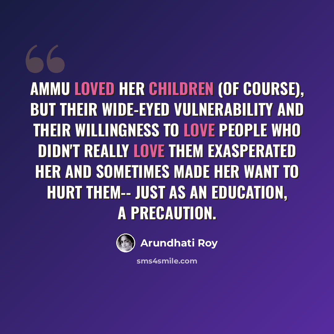 “Ammu loved her children (of course), but their wide-eyed vulnerability and their willingness to love people who didn't really love them exasperated her and sometimes made her want to hurt them-- just as an education, a precaution.” quote by Arundhati Roy