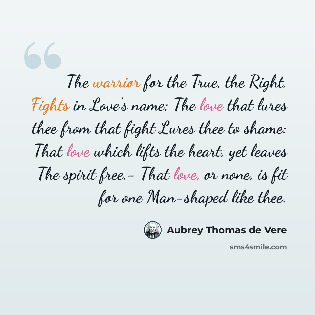 “The warrior for the True, the Right, Fights in Love's name; The love that lures thee from that fight Lures thee to shame: That love which lifts the heart, yet leaves The spirit free,- That love, or none, is fit for one Man-shaped like thee.” quote by Aubrey Thomas de Vere