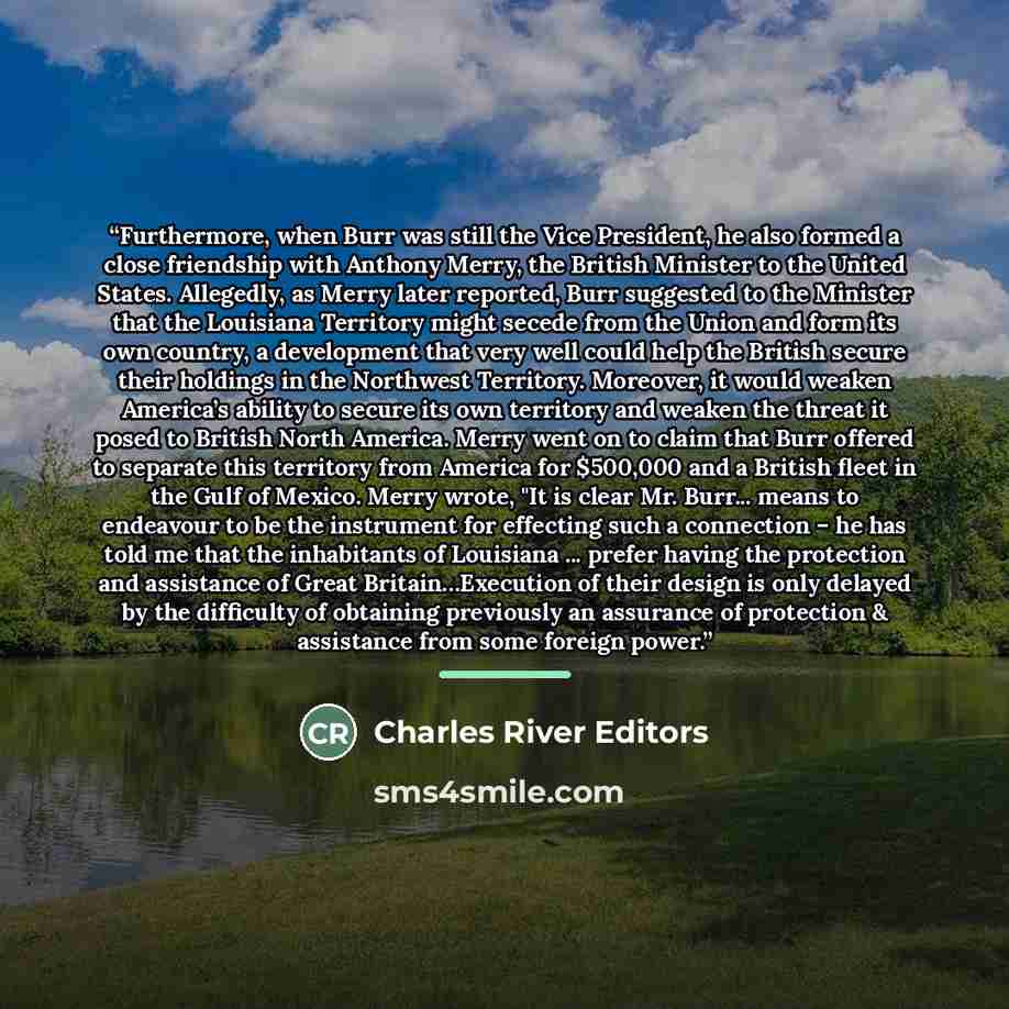 “Furthermore, when Burr was still the Vice President, he also formed a close friendship with Anthony Merry, the British Minister to the United States. Allegedly, as Merry later reported, Burr suggested to the Minister that the Louisiana Territory might secede from the Union and form its own…” quote by Charles River Editors