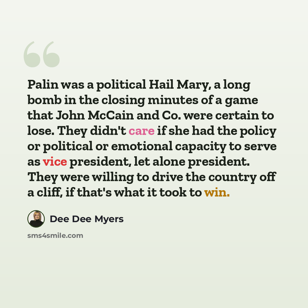 “Palin was a political Hail Mary, a long bomb in the closing minutes of a game that John McCain and Co. were certain to lose. They didn't care if she had the policy or political or emotional capacity to serve as vice president, let alone president. They were willing to drive the country off a…” quote by Dee Dee Myers
