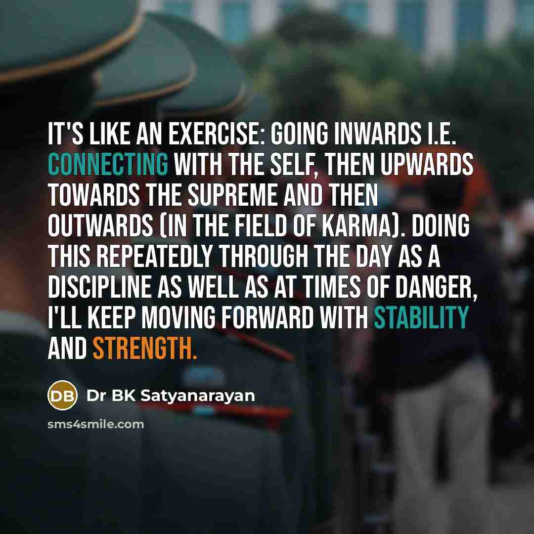 “It's like an exercise: going inwards i.e. connecting with the self, then upwards towards the Supreme and then outwards (in the field of karma). Doing this repeatedly through the day as a discipline as well as at times of danger, I'll keep moving forward with stability and strength.” quote by Dr BK Satyanarayan