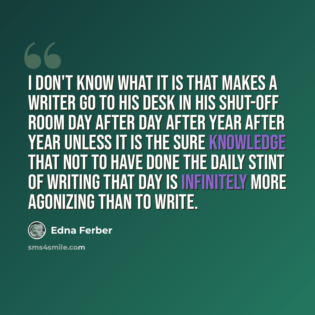 “I don't know what it is that makes a writer go to his desk in his shut-off room day after day after year after year unless it is the sure knowledge that not to have done the daily stint of writing that day is infinitely more agonizing than to write.” quote by Edna Ferber
