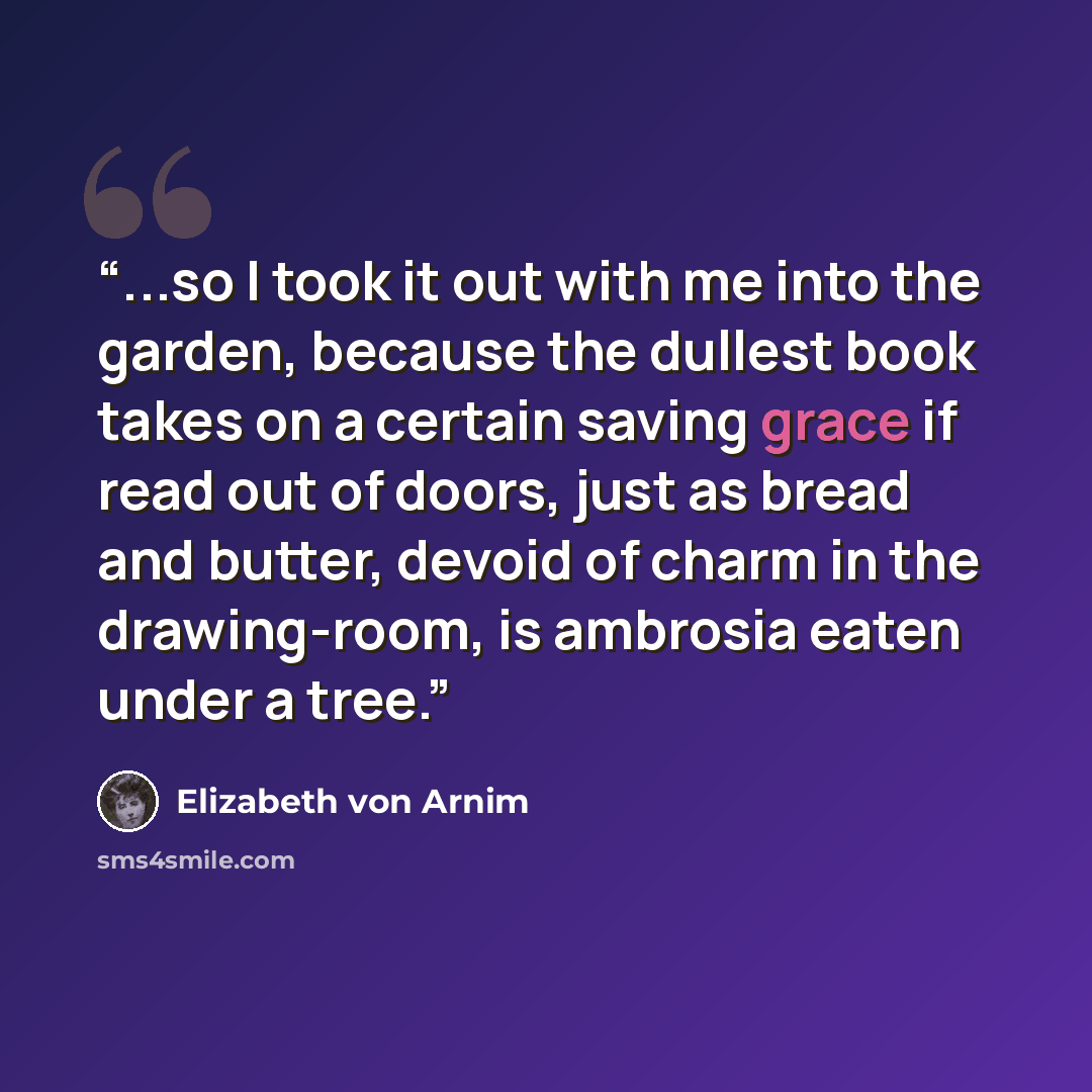 “...so I took it out with me into the garden, because the dullest book takes on a certain saving grace if read out of doors, just as bread and butter, devoid of charm in the drawing-room, is ambrosia eaten under a tree.” quote by Elizabeth von Arnim