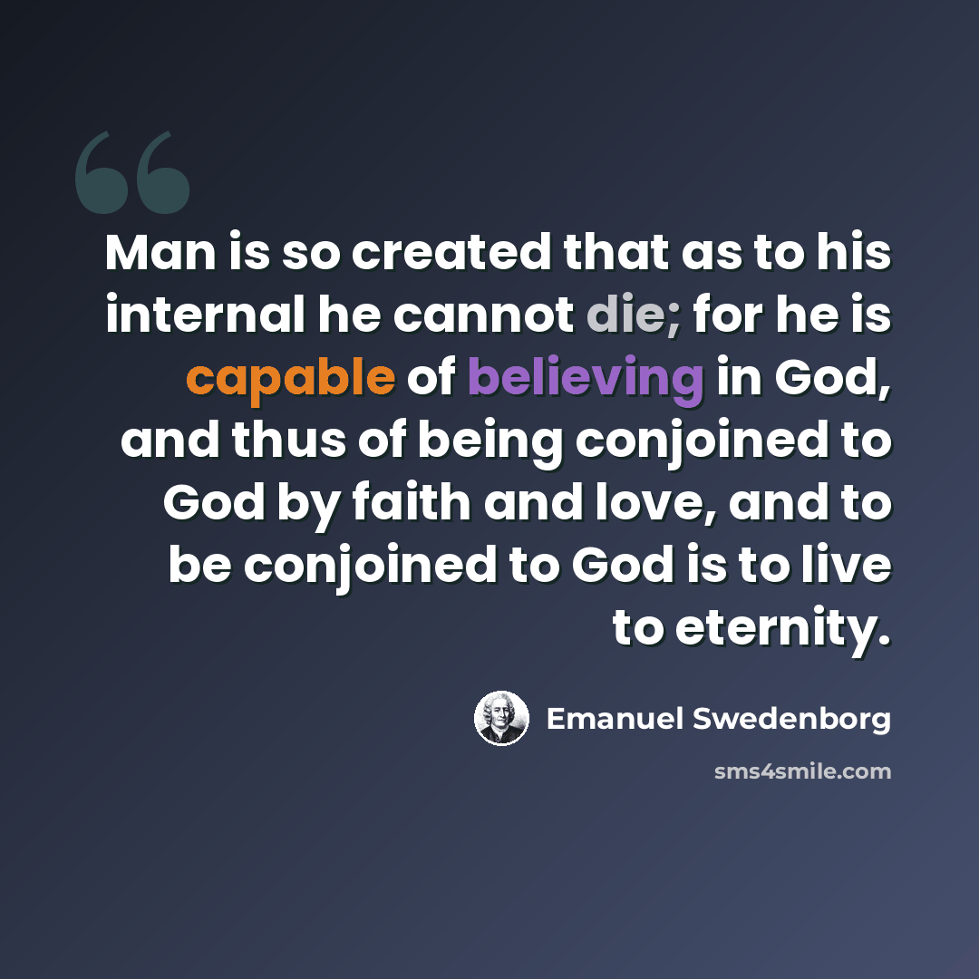“Man is so created that as to his internal he cannot die; for he is capable of believing in God, and thus of being conjoined to God by faith and love, and to be conjoined to God is to live to eternity.” quote by Emanuel Swedenborg