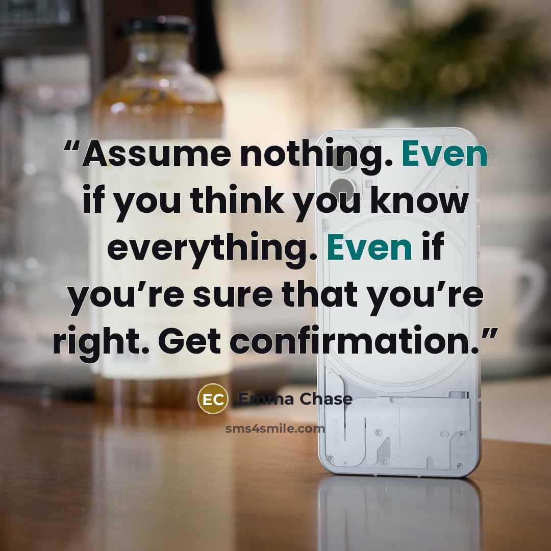 “Assume nothing. Even if you think you know everything. Even if you’re sure that you’re right. Get confirmation.” quote by Emma Chase