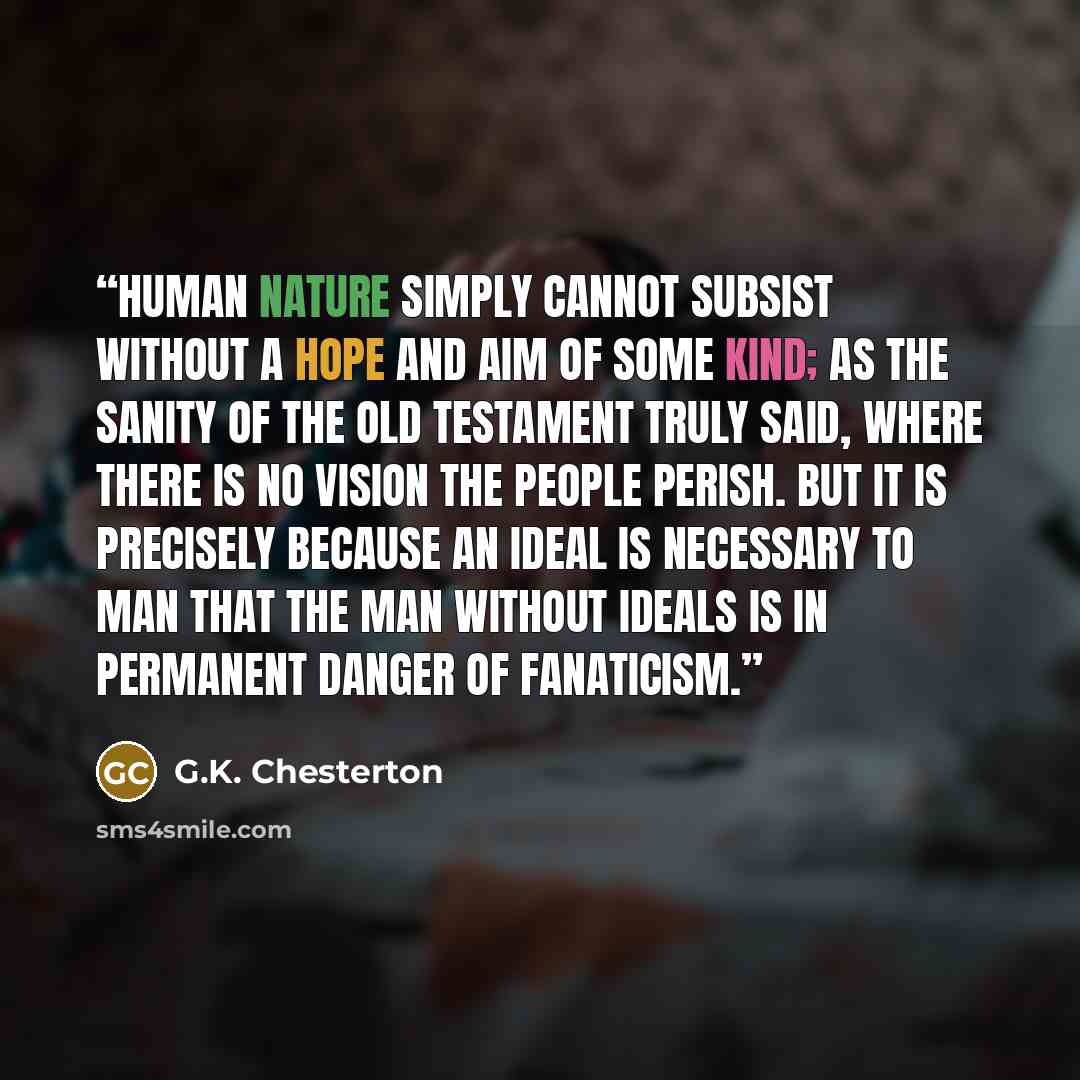 “Human nature simply cannot subsist without a hope and aim of some kind; as the sanity of the Old Testament truly said, where there is no vision the people perish. But it is precisely because an ideal is necessary to man that the man without ideals is in permanent danger of fanaticism.” quote by G.K. Chesterton