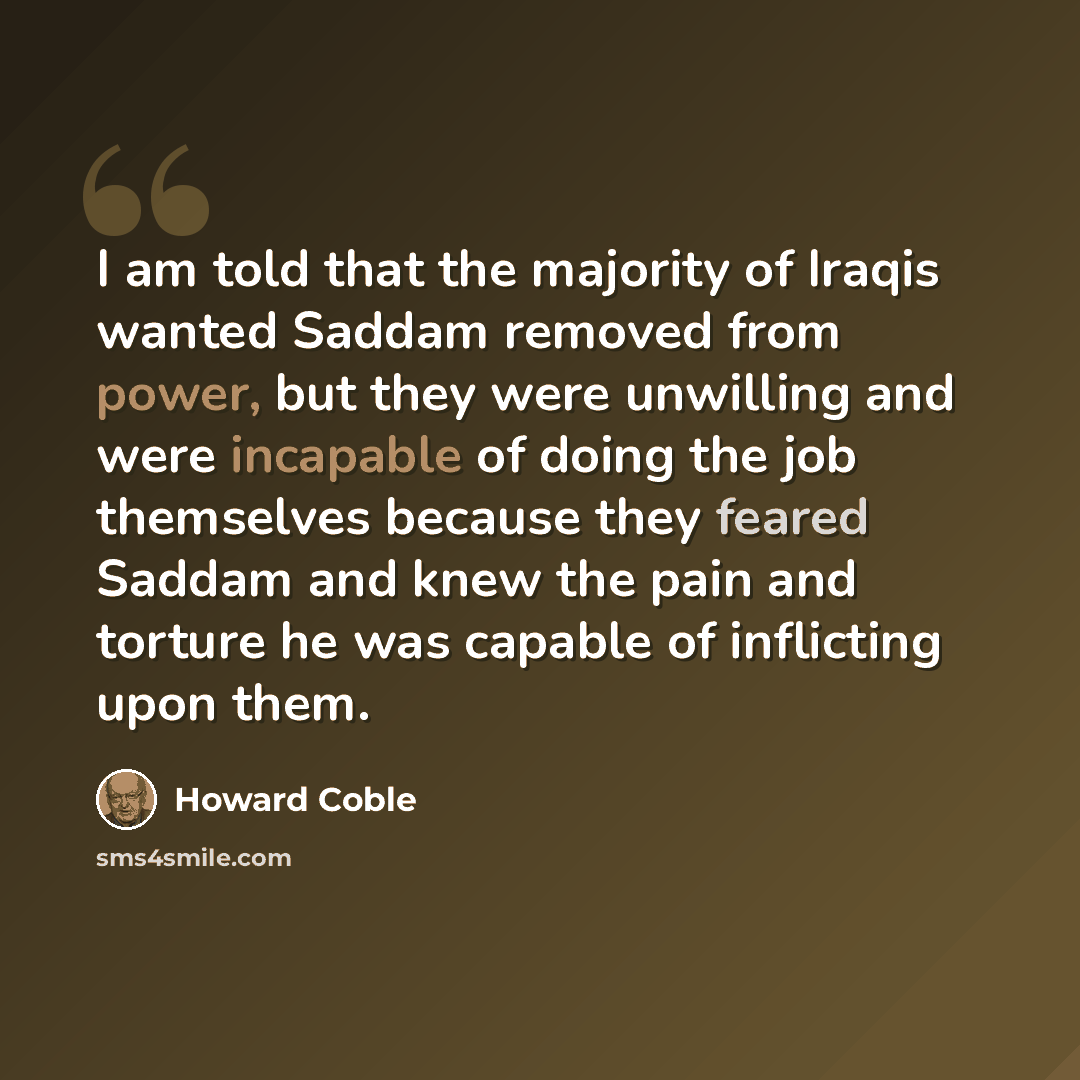“I am told that the majority of Iraqis wanted Saddam removed from power, but they were unwilling and were incapable of doing the job themselves because they feared Saddam and knew the pain and torture he was capable of inflicting upon them.” quote by Howard Coble