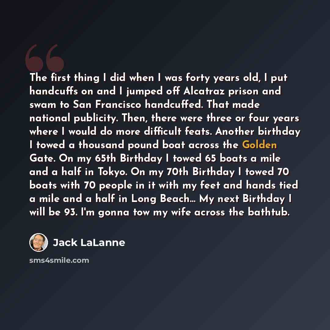“The first thing I did when I was forty years old, I put handcuffs on and I jumped off Alcatraz prison and swam to San Francisco handcuffed. That made national publicity. Then, there were three or four years where I would do more difficult feats. Another birthday I towed a thousand pound boat…” quote by Jack LaLanne