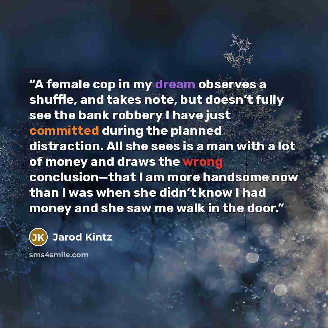 “A female cop in my dream observes a shuffle, and takes note, but doesn’t fully see the bank robbery I have just committed during the planned distraction. All she sees is a man with a lot of money and draws the wrong conclusion—that I am more handsome now than I was when she didn’t know I had money…” quote by Jarod Kintz