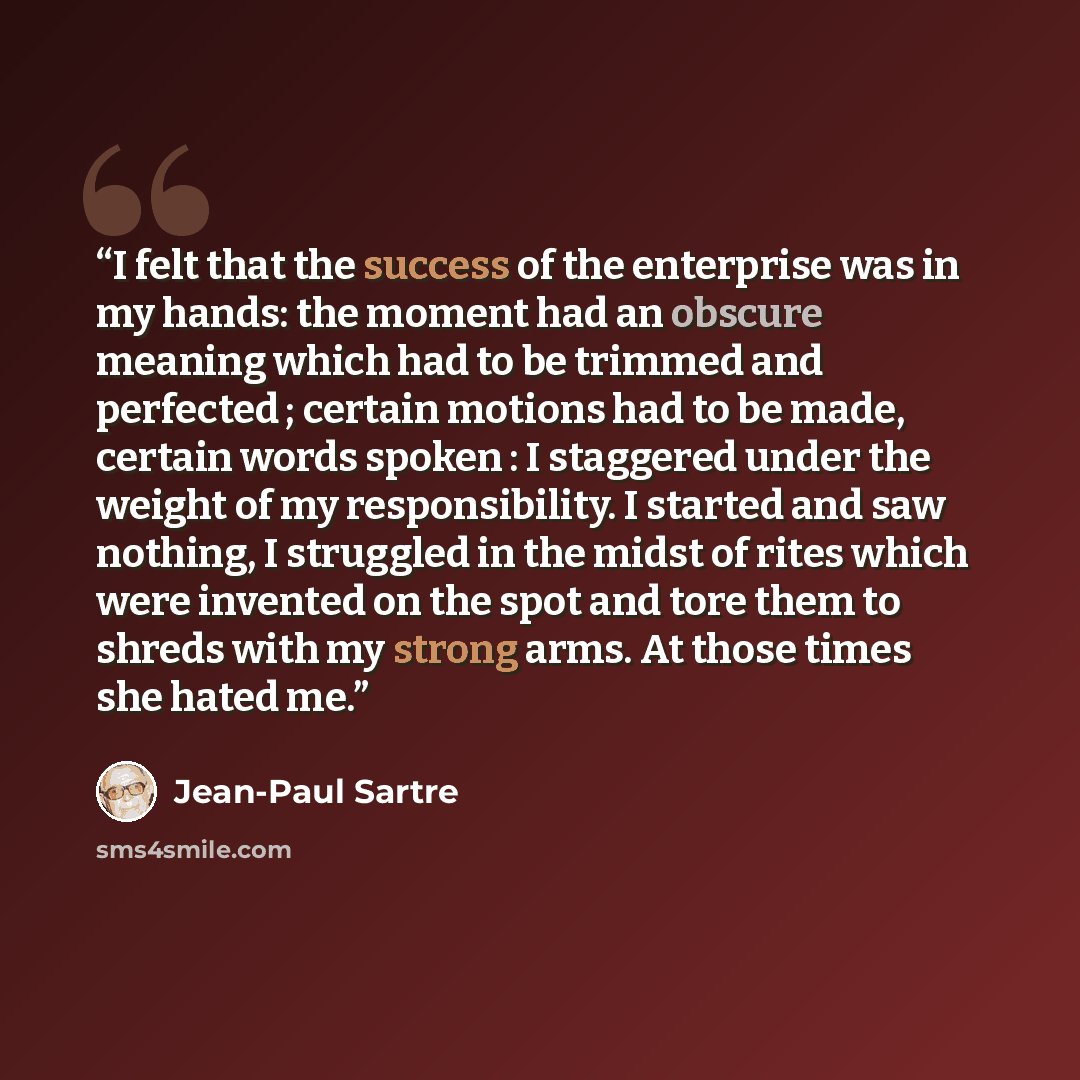“I felt that the success of the enterprise was in my hands: the moment had an obscure meaning which had to be trimmed and perfected ; certain motions had to be made, certain words spoken : I staggered under the weight of my responsibility. I started and saw nothing, I struggled in the midst of…” quote by Jean-Paul Sartre