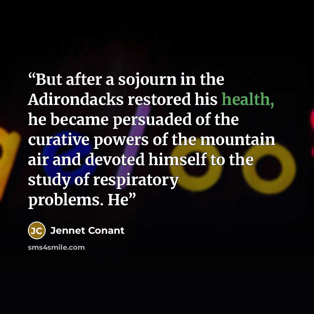 “But after a sojourn in the Adirondacks restored his health, he became persuaded of the curative powers of the mountain air and devoted himself to the study of respiratory problems. He” quote by Jennet Conant
