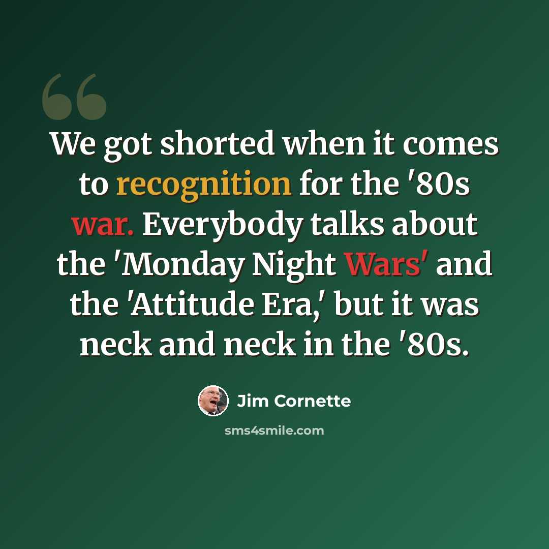 “We got shorted when it comes to recognition for the '80s war. Everybody talks about the 'Monday Night Wars' and the 'Attitude Era,' but it was neck and neck in the '80s.” quote by Jim Cornette
