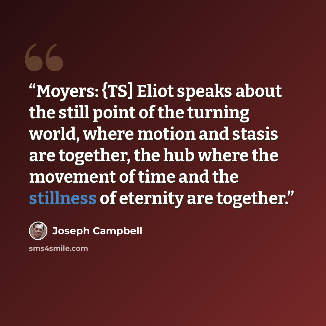 “Moyers: {TS] Eliot speaks about the still point of the turning world, where motion and stasis are together, the hub where the movement of time and the stillness of eternity are together.” quote by Joseph Campbell