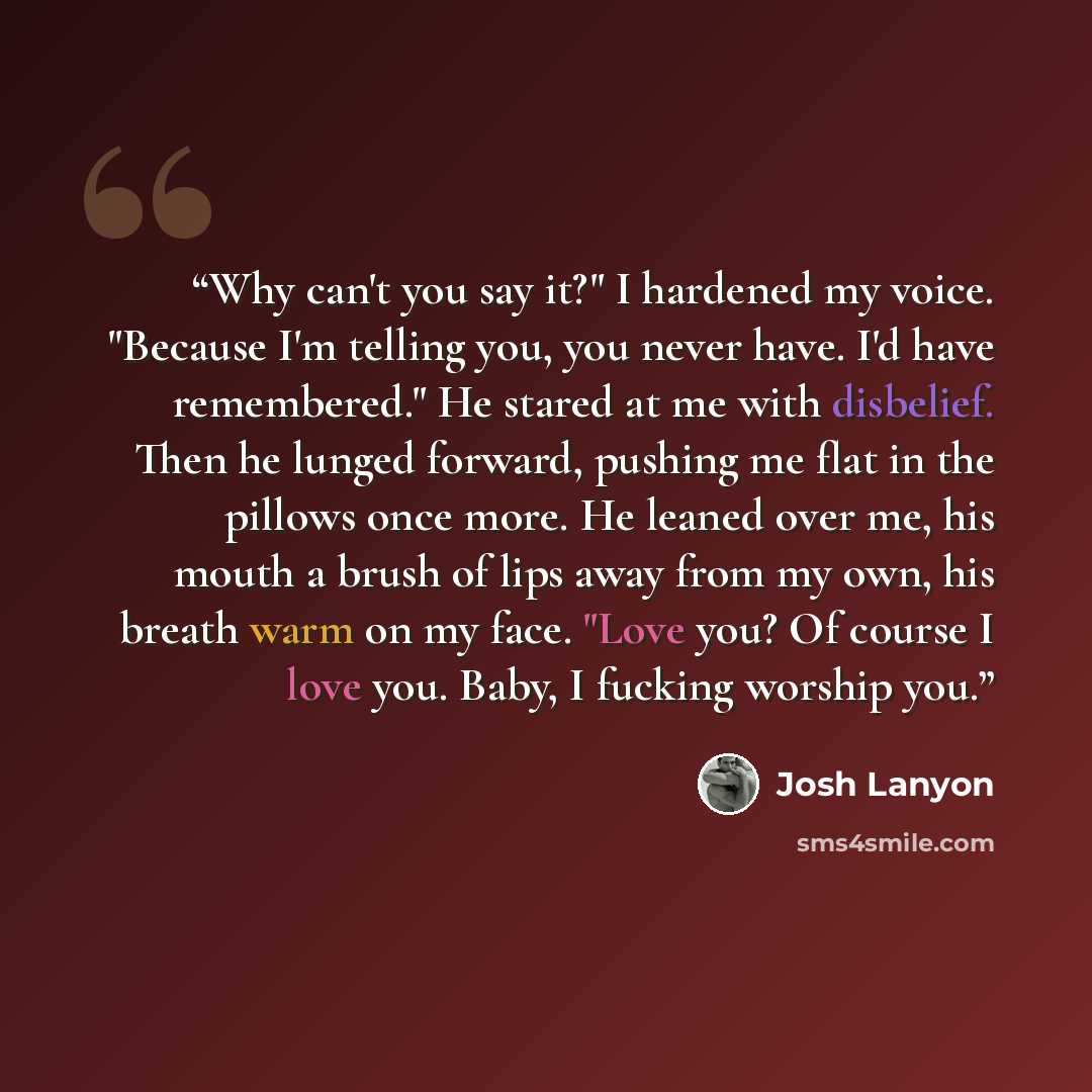“Why can't you say it?" I hardened my voice. "Because I'm telling you, you never have. I'd have remembered." He stared at me with disbelief. Then he lunged forward, pushing me flat in the pillows once more. He leaned over me, his mouth a brush of lips away from my own, his breath warm on my face…” quote by Josh Lanyon
